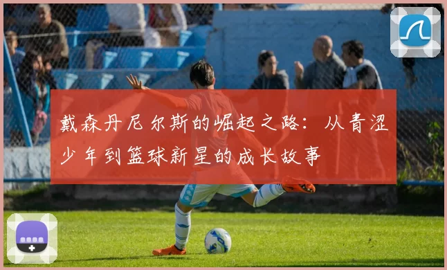 戴森丹尼尔斯的崛起之路：从青涩少年到篮球新星的成长故事