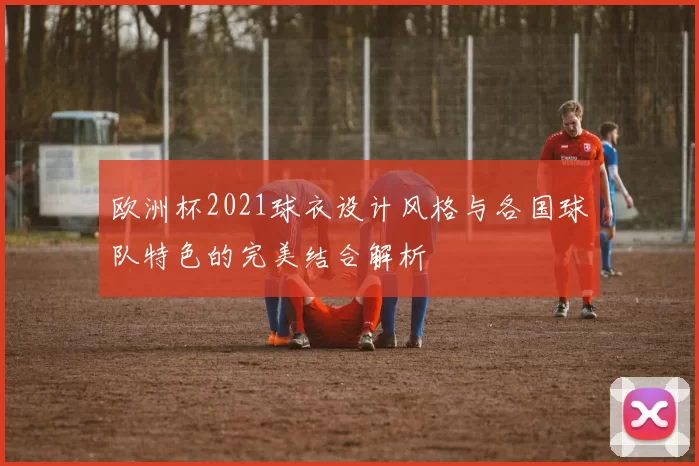 欧洲杯2021球衣设计风格与各国球队特色的完美结合解析