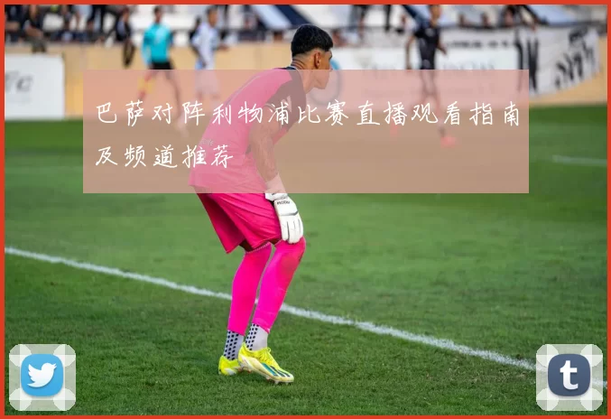 巴萨对阵利物浦比赛直播观看指南及频道推荐