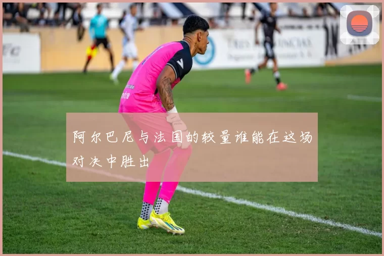 阿尔巴尼与法国的较量谁能在这场对决中胜出