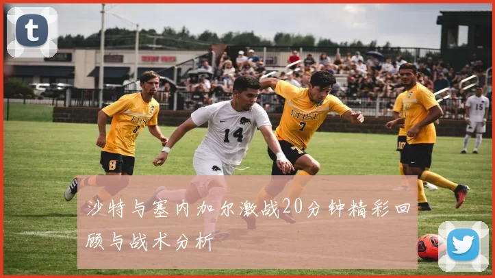 沙特与塞内加尔激战20分钟精彩回顾与战术分析