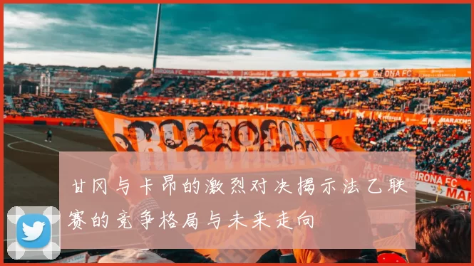 甘冈与卡昂的激烈对决揭示法乙联赛的竞争格局与未来走向