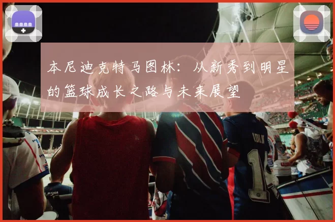 本尼迪克特马图林：从新秀到明星的篮球成长之路与未来展望