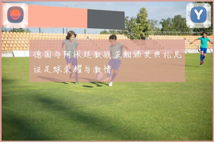 德国与阿根廷激战正酣颁奖典礼见证足球荣耀与激情