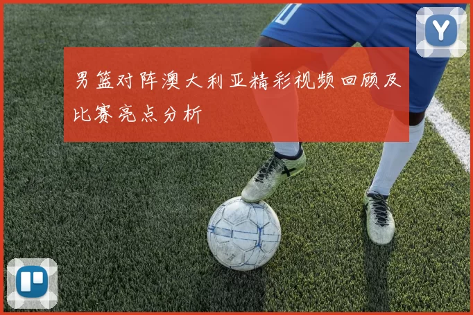 男篮对阵澳大利亚精彩视频回顾及比赛亮点分析